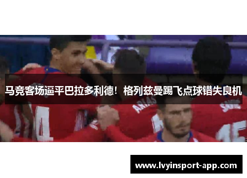 马竞客场逼平巴拉多利德！格列兹曼踢飞点球错失良机